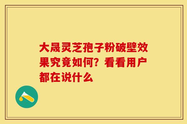 大晟灵芝孢子粉破壁效果究竟如何？看看用户都在说什么