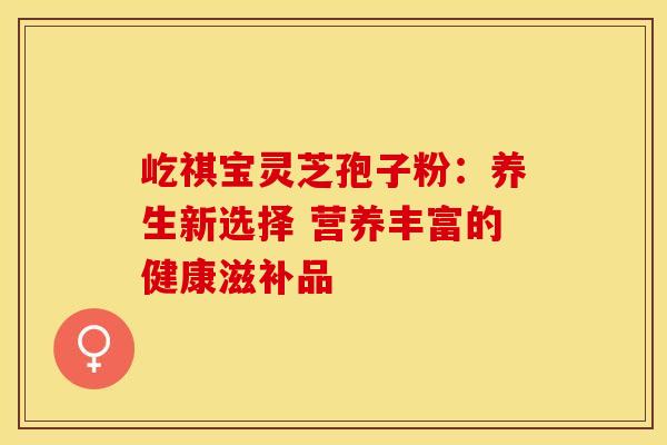 屹祺宝灵芝孢子粉：养生新选择 营养丰富的健康滋补品