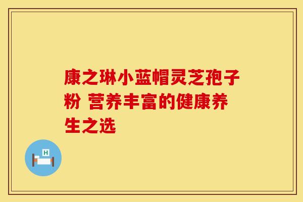 康之琳小蓝帽灵芝孢子粉 营养丰富的健康养生之选