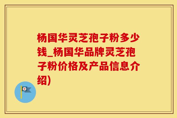 杨国华灵芝孢子粉多少钱_杨国华品牌灵芝孢子粉价格及产品信息介绍)
