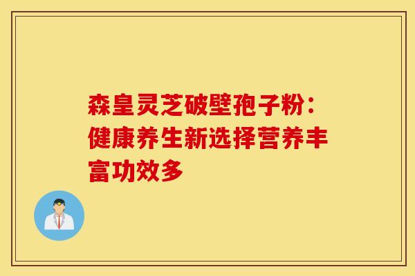 森皇灵芝破壁孢子粉：健康养生新选择营养丰富功效多