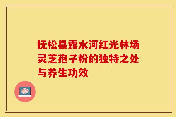 抚松县露水河红光林场灵芝孢子粉的独特之处与养生功效
