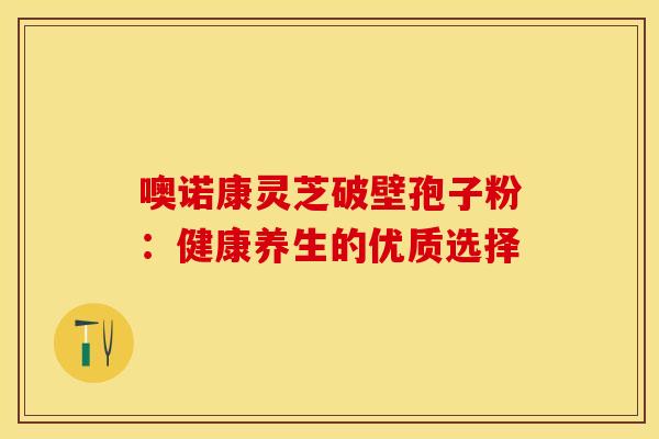 噢诺康灵芝破壁孢子粉：健康养生的优质选择