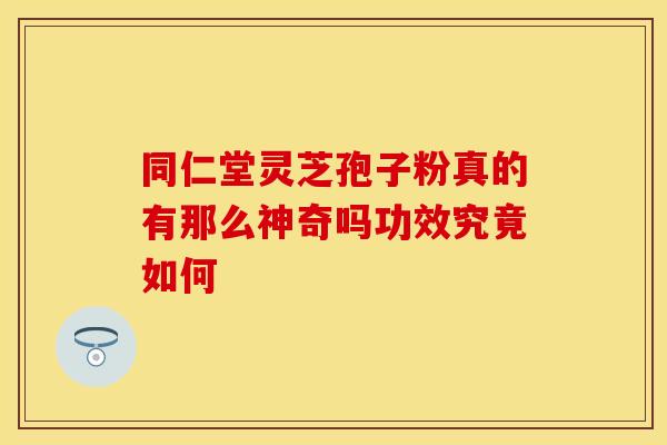 同仁堂灵芝孢子粉真的有那么神奇吗功效究竟如何