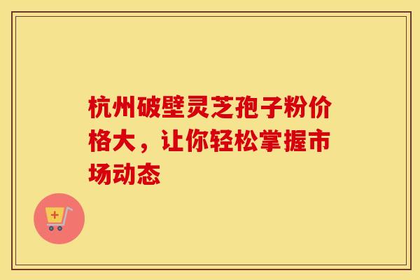 杭州破壁灵芝孢子粉价格大，让你轻松掌握市场动态