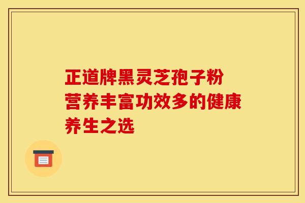 正道牌黑灵芝孢子粉 营养丰富功效多的健康养生之选