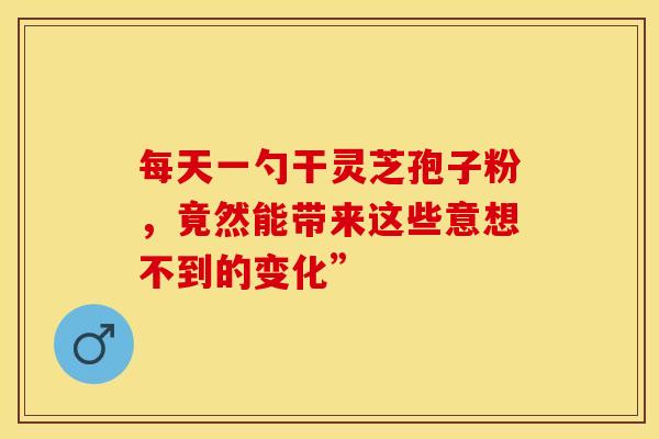 每天一勺干灵芝孢子粉，竟然能带来这些意想不到的变化”