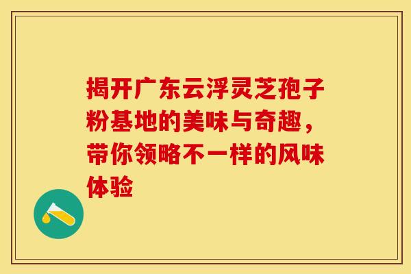 揭开广东云浮灵芝孢子粉基地的美味与奇趣，带你领略不一样的风味体验
