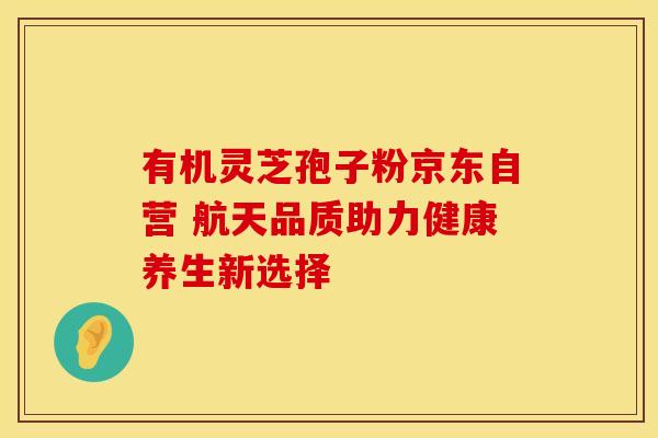 有机灵芝孢子粉京东自营 航天品质助力健康养生新选择