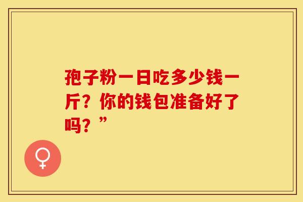 孢子粉一日吃多少钱一斤？你的钱包准备好了吗？”