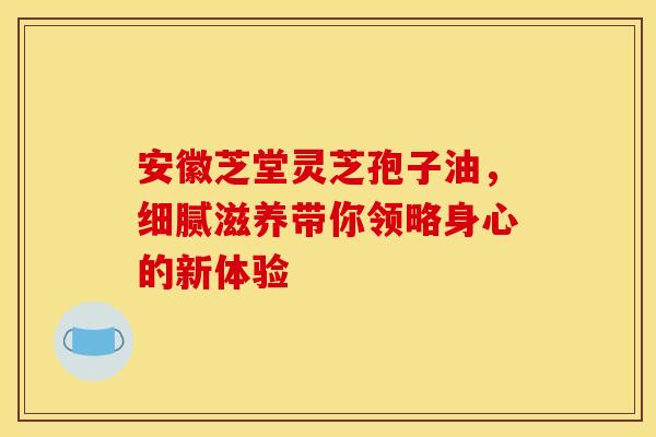 安徽芝堂灵芝孢子油，细腻滋养带你领略身心的新体验