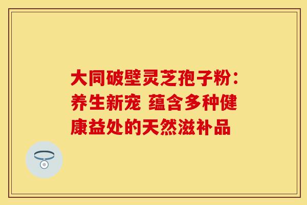 大同破壁灵芝孢子粉：养生新宠 蕴含多种健康益处的天然滋补品