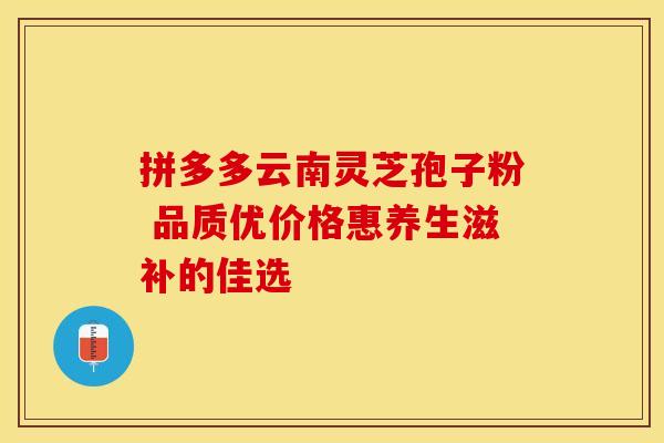 拼多多云南灵芝孢子粉 品质优价格惠养生滋补的佳选