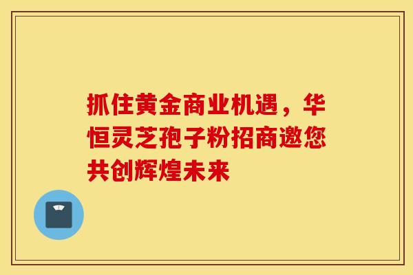 抓住黄金商业机遇，华恒灵芝孢子粉招商邀您共创辉煌未来