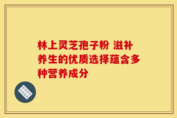 林上灵芝孢子粉 滋补养生的优质选择蕴含多种营养成分