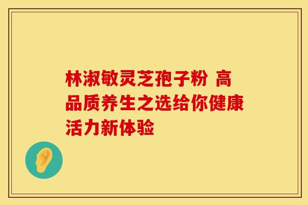 林淑敏灵芝孢子粉 高品质养生之选给你健康活力新体验
