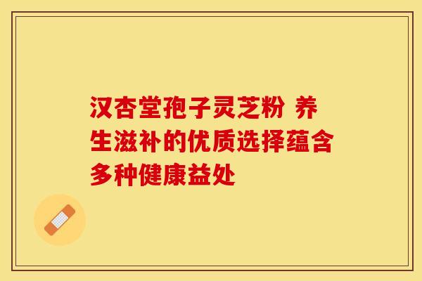 汉杏堂孢子灵芝粉 养生滋补的优质选择蕴含多种健康益处