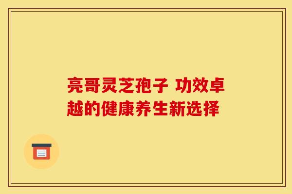 亮哥灵芝孢子 功效卓越的健康养生新选择