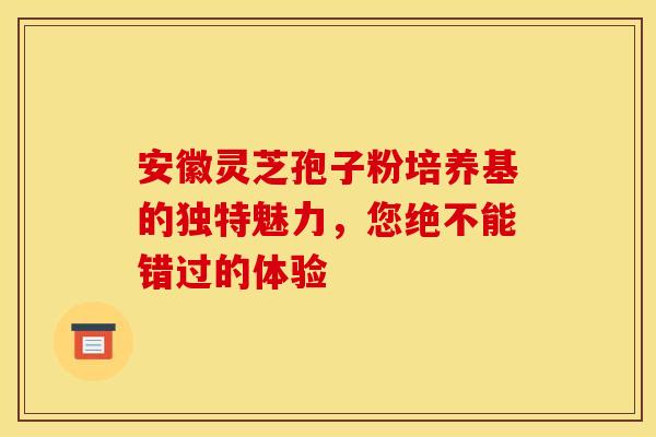 安徽灵芝孢子粉培养基的独特魅力，您绝不能错过的体验