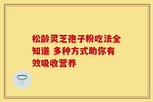 松龄灵芝孢子粉吃法全知道 多种方式助你有效吸收营养