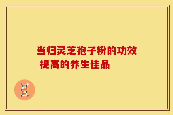 当归灵芝孢子粉的功效 提高的养生佳品