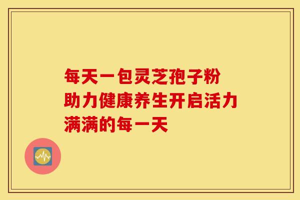 每天一包灵芝孢子粉 助力健康养生开启活力满满的每一天