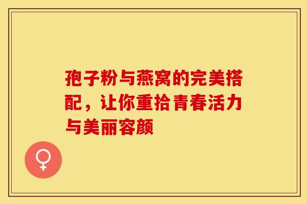 孢子粉与燕窝的完美搭配，让你重拾青春活力与美丽容颜