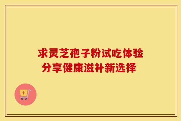 求灵芝孢子粉试吃体验 分享健康滋补新选择