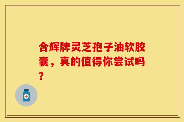 合辉牌灵芝孢子油软胶囊，真的值得你尝试吗？