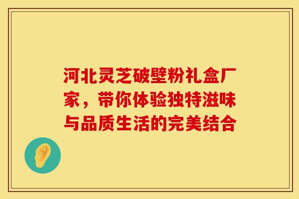河北灵芝破壁粉礼盒厂家，带你体验独特滋味与品质生活的完美结合