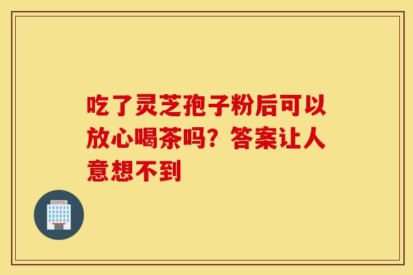 吃了灵芝孢子粉后可以放心喝茶吗？答案让人意想不到