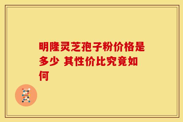 明隆灵芝孢子粉价格是多少 其性价比究竟如何
