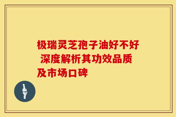 极瑞灵芝孢子油好不好 深度解析其功效品质及市场口碑