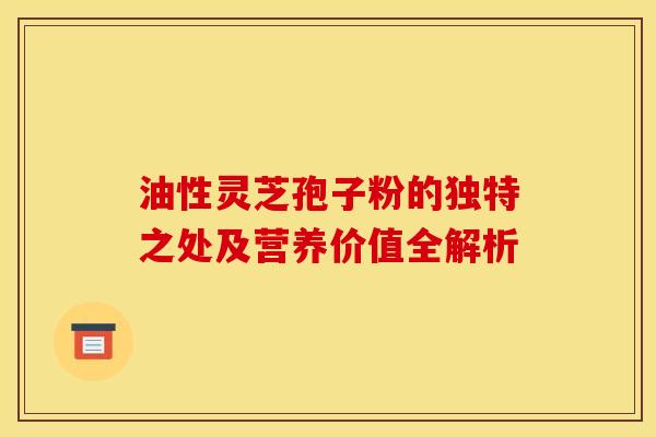 油性灵芝孢子粉的独特之处及营养价值全解析