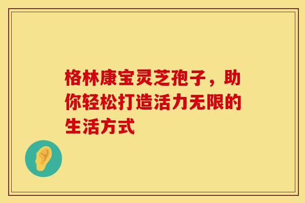 格林康宝灵芝孢子，助你轻松打造活力无限的生活方式