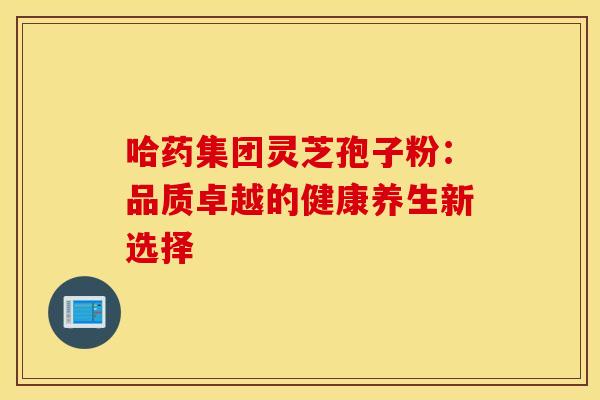 哈药集团灵芝孢子粉：品质卓越的健康养生新选择