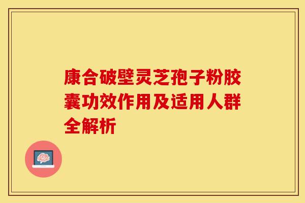 康合破壁灵芝孢子粉胶囊功效作用及适用人群全解析