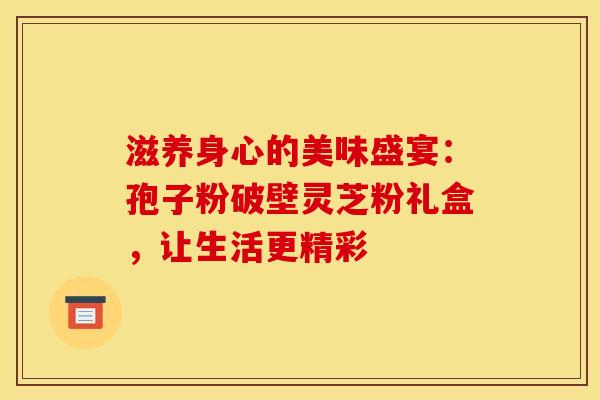 滋养身心的美味盛宴：孢子粉破壁灵芝粉礼盒，让生活更精彩