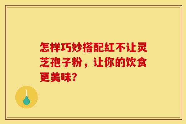 怎样巧妙搭配红不让灵芝孢子粉，让你的饮食更美味？