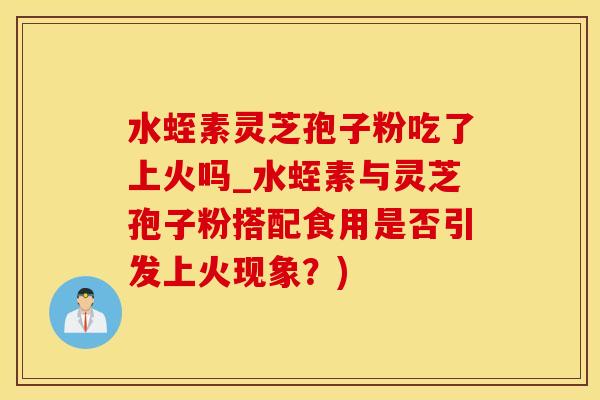 水蛭素灵芝孢子粉吃了上火吗_水蛭素与灵芝孢子粉搭配食用是否引发上火现象？)