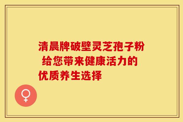 清晨牌破壁灵芝孢子粉 给您带来健康活力的优质养生选择