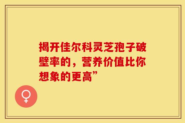 揭开佳尔科灵芝孢子破壁率的，营养价值比你想象的更高”