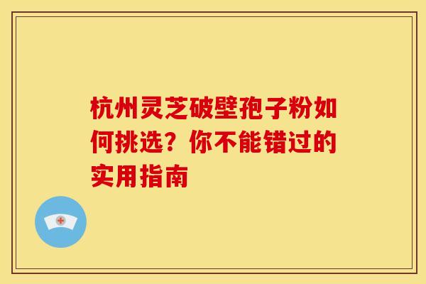 杭州灵芝破壁孢子粉如何挑选？你不能错过的实用指南