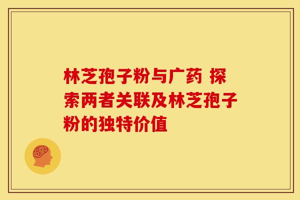 林芝孢子粉与广药 探索两者关联及林芝孢子粉的独特价值