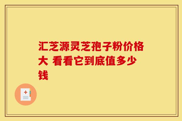 汇芝源灵芝孢子粉价格大 看看它到底值多少钱