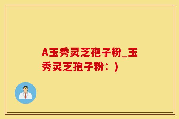 A玉秀灵芝孢子粉_玉秀灵芝孢子粉：)