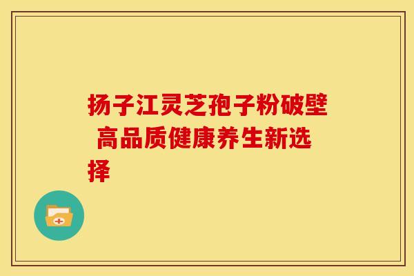 扬子江灵芝孢子粉破壁 高品质健康养生新选择