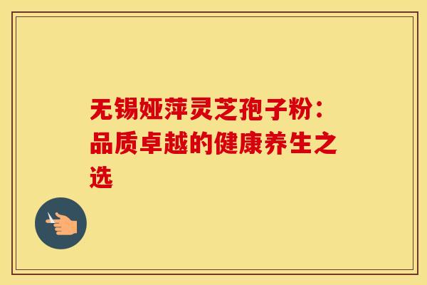 无锡娅萍灵芝孢子粉：品质卓越的健康养生之选