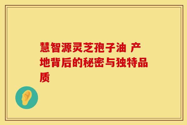 慧智源灵芝孢子油 产地背后的秘密与独特品质