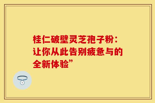 桂仁破壁灵芝孢子粉：让你从此告别疲惫与的全新体验”